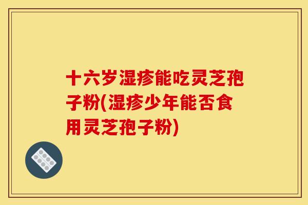 十六岁湿疹能吃灵芝孢子粉(湿疹少年能否食用灵芝孢子粉)