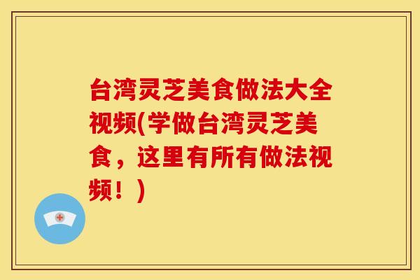 台湾灵芝美食做法大全视频(学做台湾灵芝美食,这里有所有做法视频!)