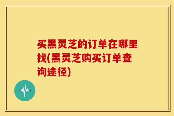 买黑灵芝的订单在哪里找(黑灵芝购买订单查询途径)