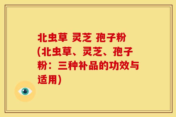 北虫草 灵芝 孢子粉(北虫草、灵芝、孢子粉:三种补品的功效与适用)