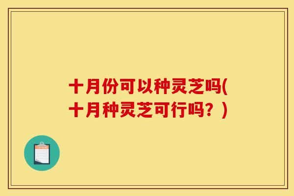 十月份可以种灵芝吗(十月种灵芝可行吗?)