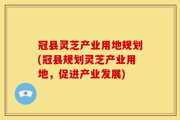 冠县灵芝产业用地规划(冠县规划灵芝产业用地,促进产业发展)