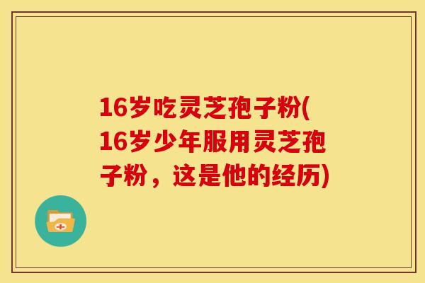 16岁吃灵芝孢子粉(16岁少年服用灵芝孢子粉，这是他的经历)