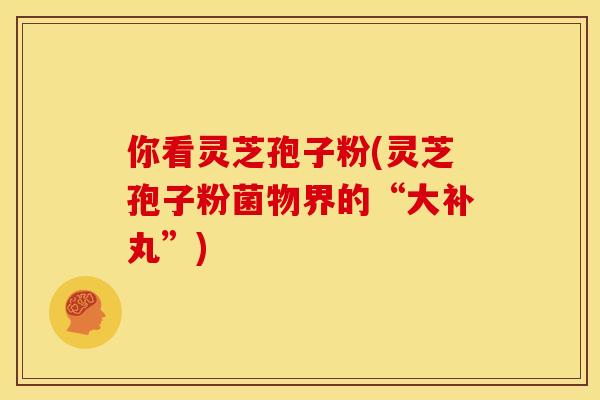 你看灵芝孢子粉(灵芝孢子粉菌物界的“大补丸”)