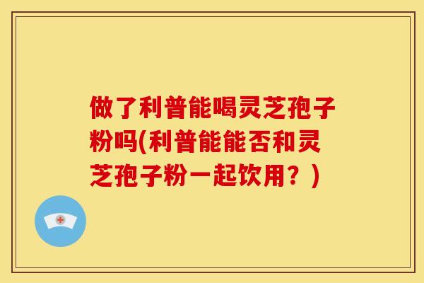 做了利普能喝灵芝孢子粉吗(利普能能否和灵芝孢子粉一起饮用？)