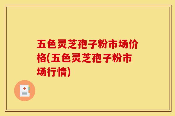 五色灵芝孢子粉市场价格(五色灵芝孢子粉市场行情)