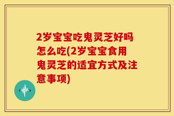 2岁宝宝吃鬼灵芝好吗怎么吃(2岁宝宝食用鬼灵芝的适宜方式及注意事项)