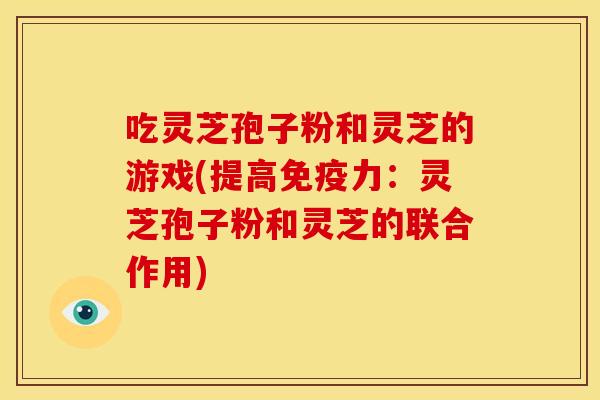 吃灵芝孢子粉和灵芝的游戏(提高免疫力:灵芝孢子粉和灵芝的联合作用)