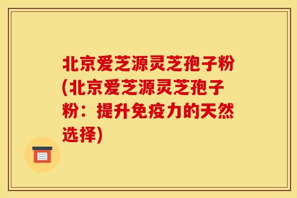 北京爱芝源灵芝孢子粉(北京爱芝源灵芝孢子粉:提升免疫力的天然选择)