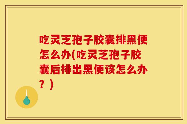 吃灵芝孢子胶囊排黑便怎么办(吃灵芝孢子胶囊后排出黑便该怎么办?)