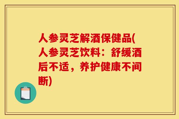 人参灵芝解酒保健品(人参灵芝饮料:舒缓酒后不适,养护健康不间断)