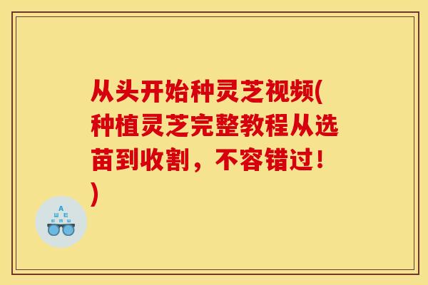 从头开始种灵芝视频(种植灵芝完整教程从选苗到收割，不容错过！)