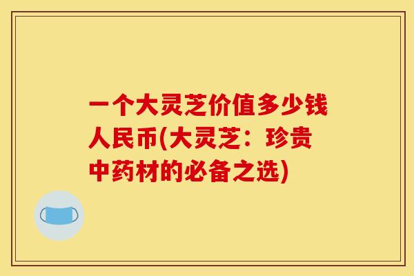 一个大灵芝价值多少钱人民币(大灵芝:珍贵中药材的必备之选)