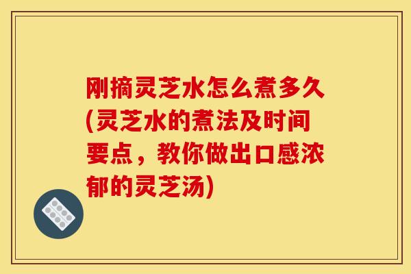 刚摘灵芝水怎么煮多久(灵芝水的煮法及时间要点，教你做出口感浓郁的灵芝汤)