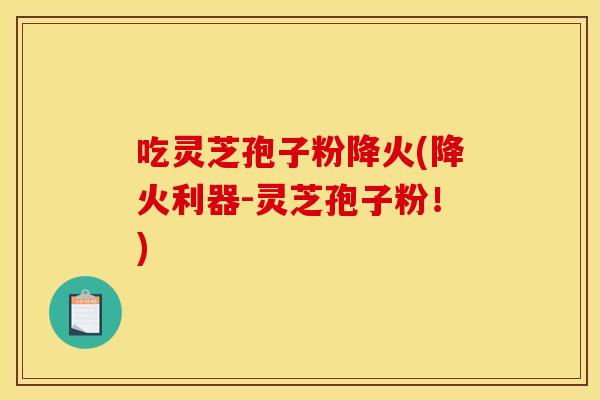 吃灵芝孢子粉降火(降火利器-灵芝孢子粉!)