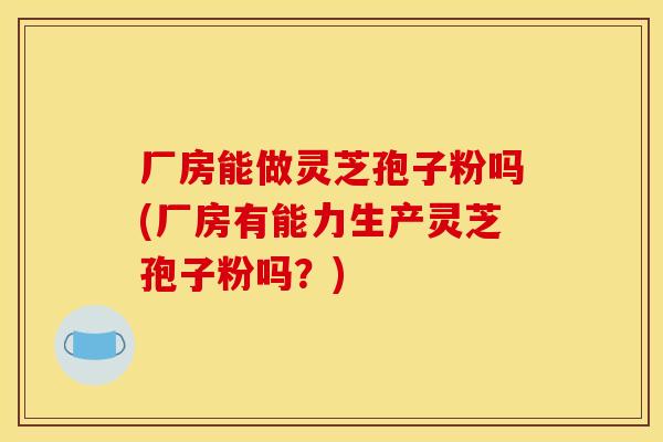 厂房能做灵芝孢子粉吗(厂房有能力生产灵芝孢子粉吗？)