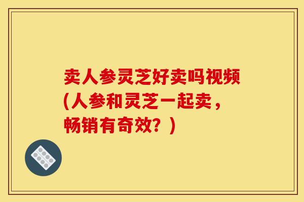 卖人参灵芝好卖吗视频(人参和灵芝一起卖,畅销有奇效?)