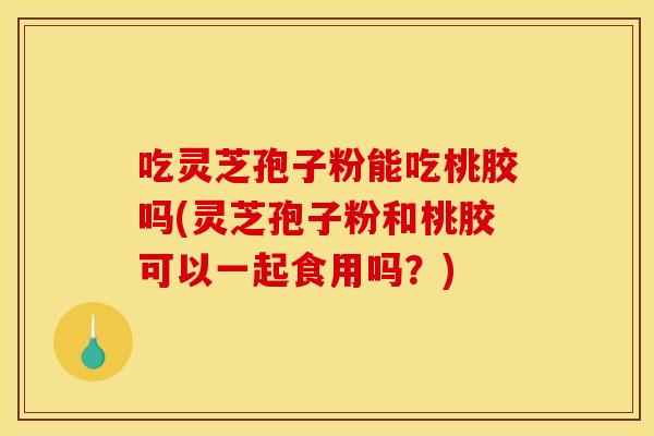 吃灵芝孢子粉能吃桃胶吗(灵芝孢子粉和桃胶可以一起食用吗？)