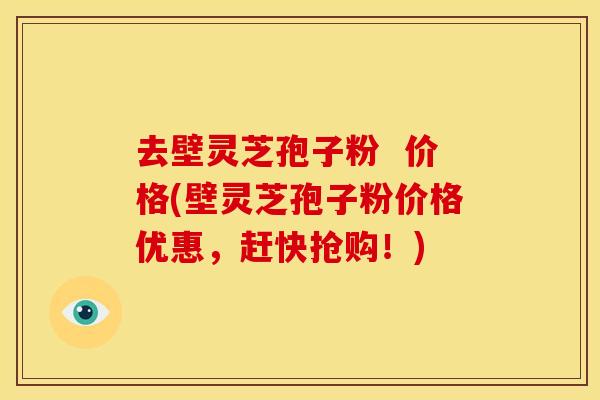 去壁灵芝孢子粉 价格(壁灵芝孢子粉价格优惠,赶快抢购!)