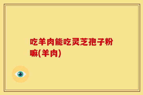 吃羊肉能吃灵芝孢子粉嘛(羊肉)
