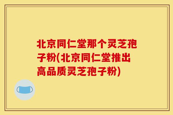 北京同仁堂那个灵芝孢子粉(北京同仁堂推出高品质灵芝孢子粉)