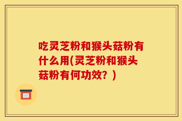 吃灵芝粉和猴头菇粉有什么用(灵芝粉和猴头菇粉有何功效?)