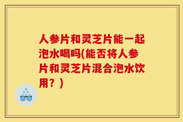 人参片和灵芝片能一起泡水喝吗(能否将人参片和灵芝片混合泡水饮用?)