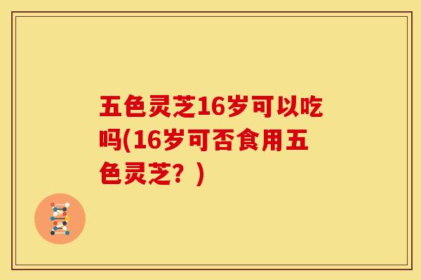 五色灵芝16岁可以吃吗(16岁可否食用五色灵芝?)