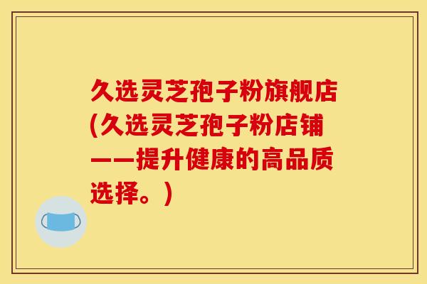 久选灵芝孢子粉旗舰店(久选灵芝孢子粉店铺——提升健康的高品质选择。)