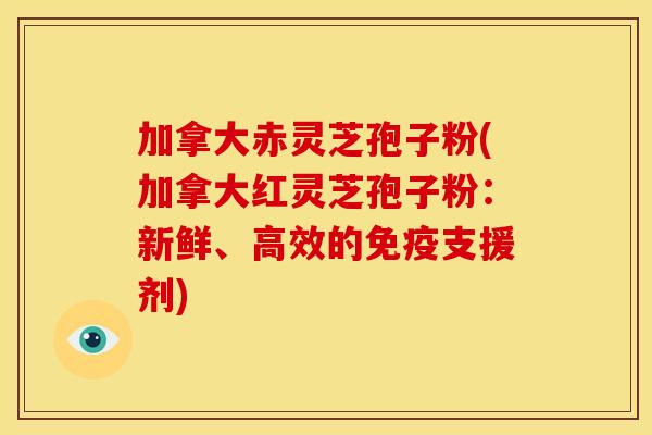 加拿大赤灵芝孢子粉(加拿大红灵芝孢子粉:新鲜、高效的免疫支援剂)