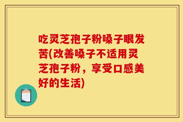 吃灵芝孢子粉嗓子眼发苦(改善嗓子不适用灵芝孢子粉,享受口感美好的生活)