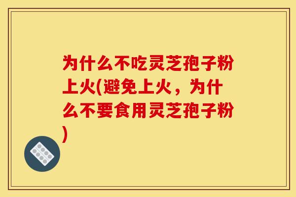 为什么不吃灵芝孢子粉上火(避免上火,为什么不要食用灵芝孢子粉)