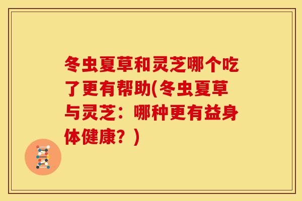 冬虫夏草和灵芝哪个吃了更有帮助(冬虫夏草与灵芝:哪种更有益身体健康?)