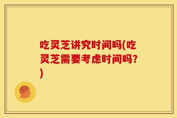 吃灵芝讲究时间吗(吃灵芝需要考虑时间吗?)
