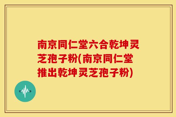 南京同仁堂六合乾坤灵芝孢子粉(南京同仁堂推出乾坤灵芝孢子粉)
