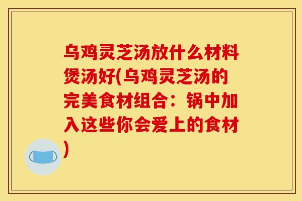 乌鸡灵芝汤放什么材料煲汤好(乌鸡灵芝汤的完美食材组合:锅中加入这些你会爱上的食材)