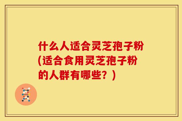 什么人适合灵芝孢子粉(适合食用灵芝孢子粉的人群有哪些?)