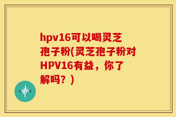hpv16可以喝灵芝孢子粉(灵芝孢子粉对HPV16有益,你了解吗?)