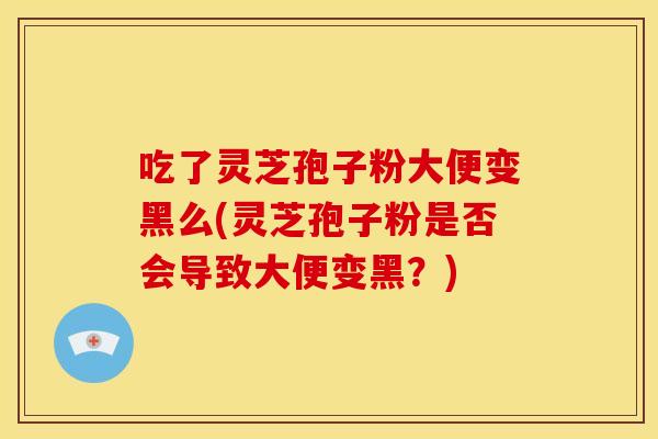吃了灵芝孢子粉大便变黑么(灵芝孢子粉是否会导致大便变黑?)