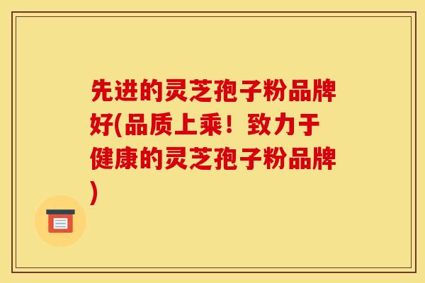 先进的灵芝孢子粉品牌好(品质上乘!致力于健康的灵芝孢子粉品牌)