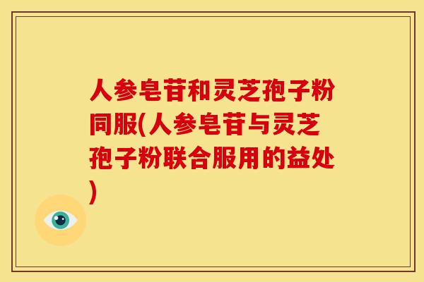 人参皂苷和灵芝孢子粉同服(人参皂苷与灵芝孢子粉联合服用的益处)
