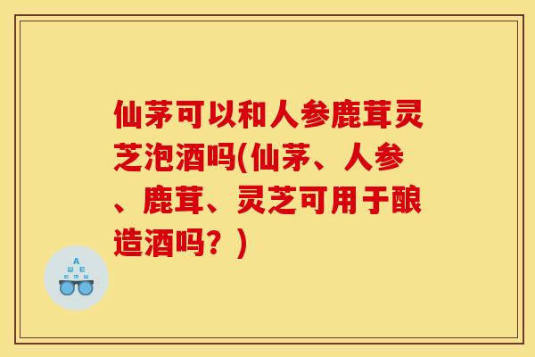 仙茅可以和人参鹿茸灵芝泡酒吗(仙茅、人参、鹿茸、灵芝可用于酿造酒吗?)