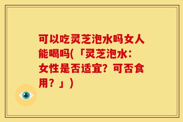 可以吃灵芝泡水吗女人能喝吗(「灵芝泡水:女性是否适宜?可否食用?」)