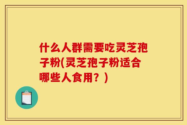 什么人群需要吃灵芝孢子粉(灵芝孢子粉适合哪些人食用?)