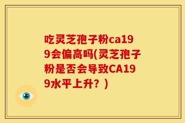 吃灵芝孢子粉ca199会偏高吗(灵芝孢子粉是否会导致CA199水平上升?)