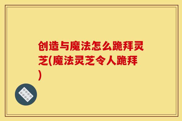 创造与魔法怎么跪拜灵芝(魔法灵芝令人跪拜)