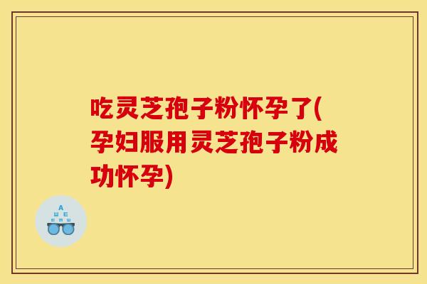 吃灵芝孢子粉怀孕了(孕妇服用灵芝孢子粉成功怀孕)