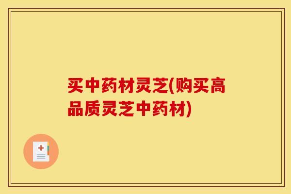 买中药材灵芝(购买高品质灵芝中药材)