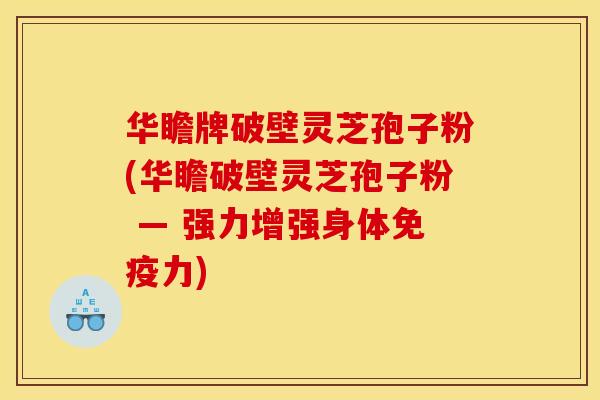 华瞻牌破壁灵芝孢子粉(华瞻破壁灵芝孢子粉 — 强力增强身体免疫力)