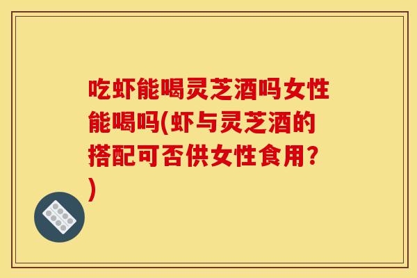 吃虾能喝灵芝酒吗女性能喝吗(虾与灵芝酒的搭配可否供女性食用?)